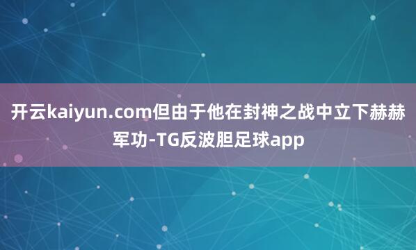 开云kaiyun.com但由于他在封神之战中立下赫赫军功-TG反波胆足球app