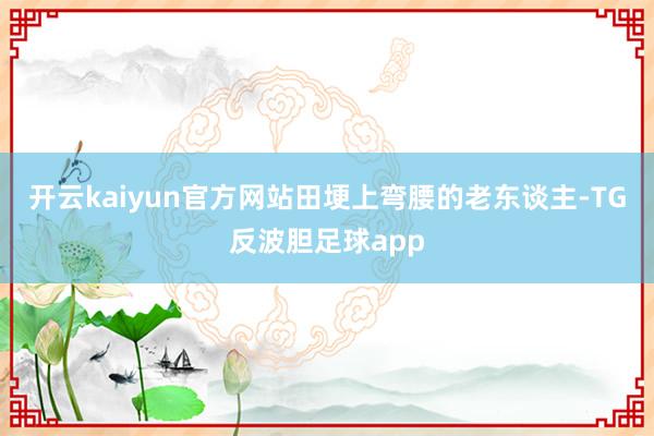 开云kaiyun官方网站田埂上弯腰的老东谈主-TG反波胆足球app