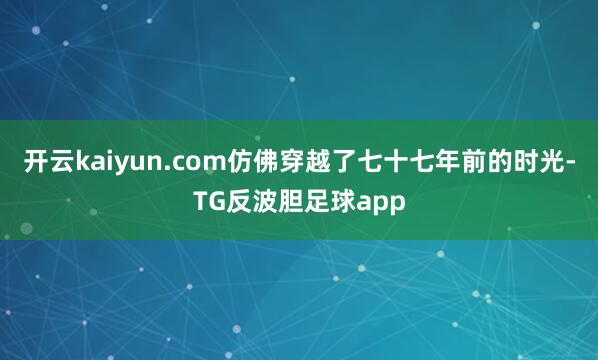 开云kaiyun.com仿佛穿越了七十七年前的时光-TG反波胆足球app