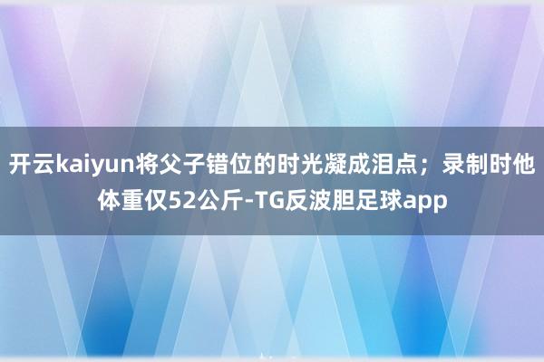 开云kaiyun将父子错位的时光凝成泪点；录制时他体重仅52公斤-TG反波胆足球app