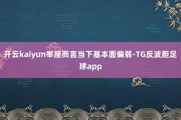 开云kaiyun举座而言当下基本面偏弱-TG反波胆足球app