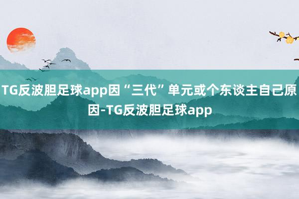 TG反波胆足球app因“三代”单元或个东谈主自己原因-TG反波胆足球app