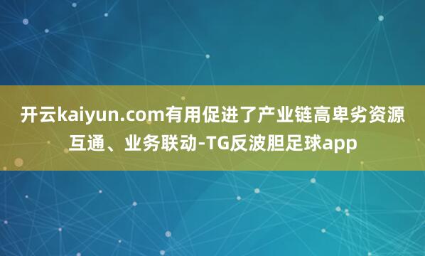 开云kaiyun.com有用促进了产业链高卑劣资源互通、业务联动-TG反波胆足球app