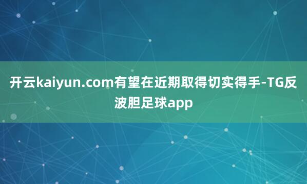 开云kaiyun.com有望在近期取得切实得手-TG反波胆足球app