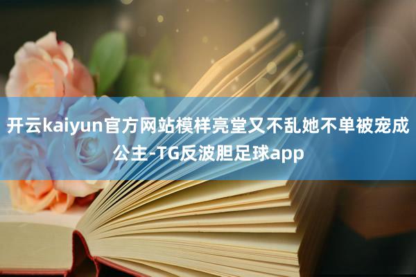 开云kaiyun官方网站模样亮堂又不乱她不单被宠成公主-TG反波胆足球app