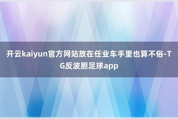 开云kaiyun官方网站放在任业车手里也算不俗-TG反波胆足球app