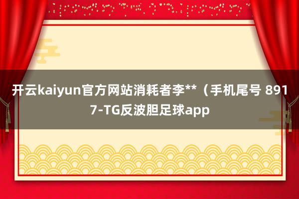 开云kaiyun官方网站消耗者李**(手机尾号 8917-TG反波胆足球app
