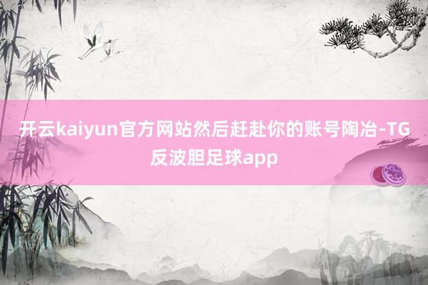 开云kaiyun官方网站然后赶赴你的账号陶冶-TG反波胆足球app