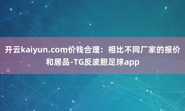 开云kaiyun.com价钱合理：相比不同厂家的报价和居品-TG反波胆足球app