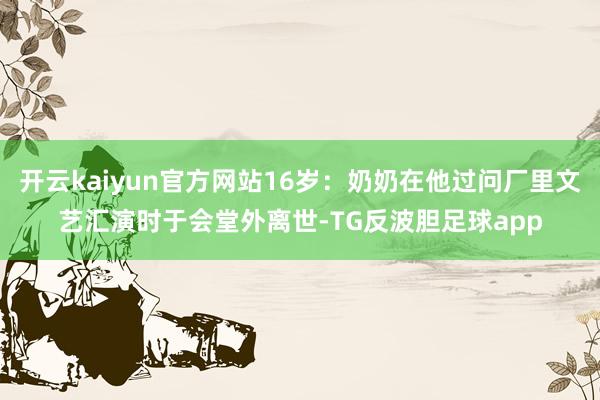 开云kaiyun官方网站16岁：奶奶在他过问厂里文艺汇演时于会堂外离世-TG反波胆足球app