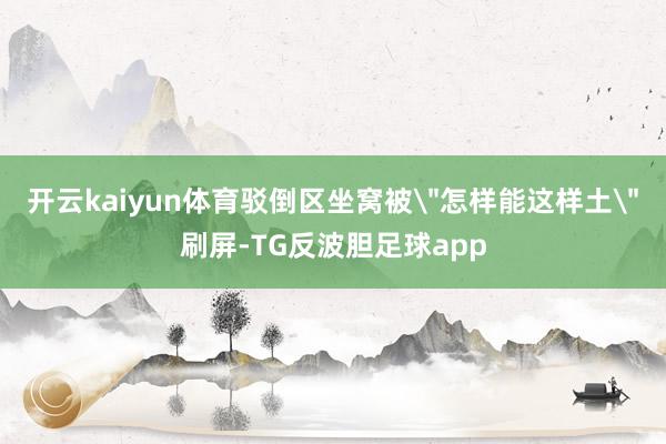 开云kaiyun体育驳倒区坐窝被＂怎样能这样土＂刷屏-TG反波胆足球app