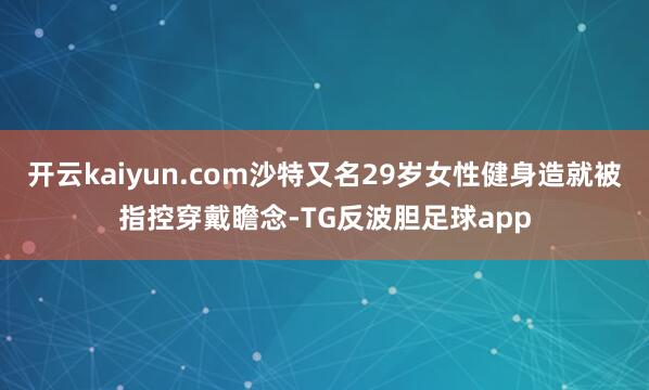 开云kaiyun.com沙特又名29岁女性健身造就被指控穿戴瞻念-TG反波胆足球app