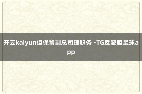 开云kaiyun但保留副总司理职务 -TG反波胆足球app