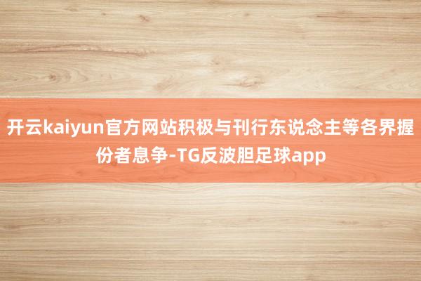 开云kaiyun官方网站积极与刊行东说念主等各界握份者息争-TG反波胆足球app