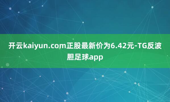 开云kaiyun.com正股最新价为6.42元-TG反波胆足球app
