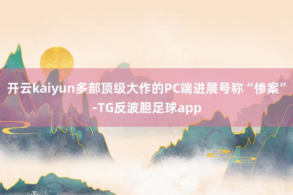 开云kaiyun多部顶级大作的PC端进展号称“惨案”-TG反波胆足球app