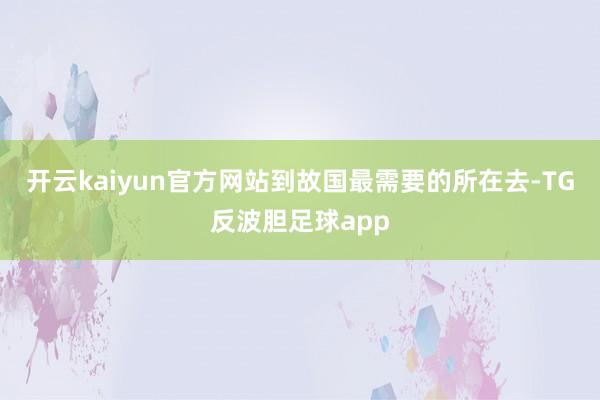 开云kaiyun官方网站到故国最需要的所在去-TG反波胆足球app