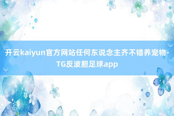 开云kaiyun官方网站任何东说念主齐不错养宠物-TG反波胆足球app