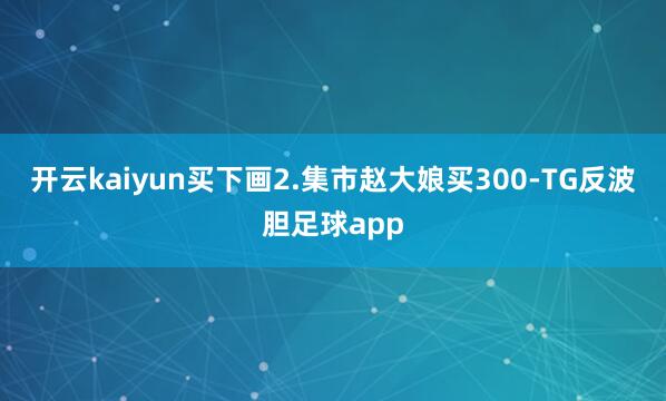 开云kaiyun买下画2.集市赵大娘买300-TG反波胆足球app