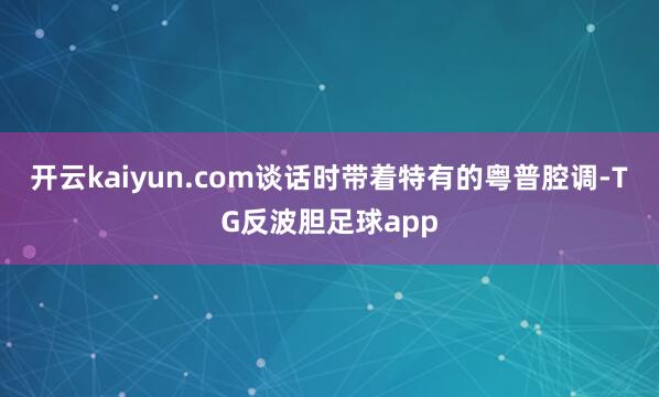 开云kaiyun.com谈话时带着特有的粤普腔调-TG反波胆足球app