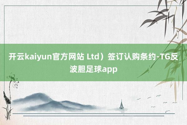 开云kaiyun官方网站 Ltd）签订认购条约-TG反波胆足球app