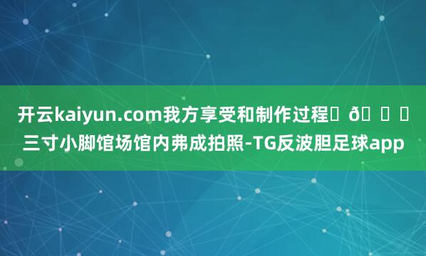 开云kaiyun.com我方享受和制作过程	🎈三寸小脚馆场馆内弗成拍照-TG反波胆足球app