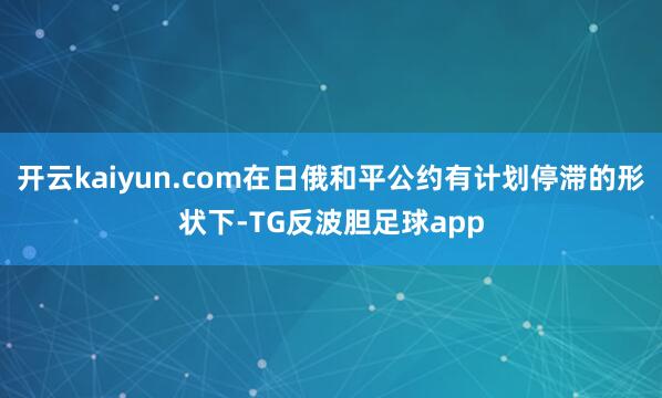 开云kaiyun.com在日俄和平公约有计划停滞的形状下-TG反波胆足球app