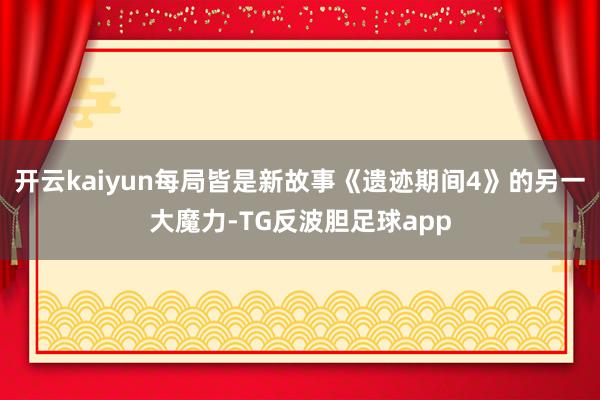 开云kaiyun每局皆是新故事《遗迹期间4》的另一大魔力-TG反波胆足球app