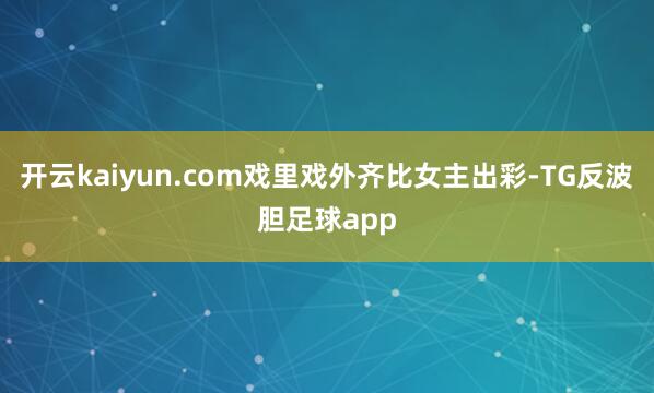 开云kaiyun.com戏里戏外齐比女主出彩-TG反波胆足球app