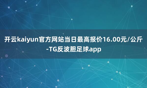 开云kaiyun官方网站当日最高报价16.00元/公斤-TG反波胆足球app