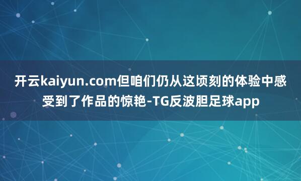 开云kaiyun.com但咱们仍从这顷刻的体验中感受到了作品的惊艳-TG反波胆足球app