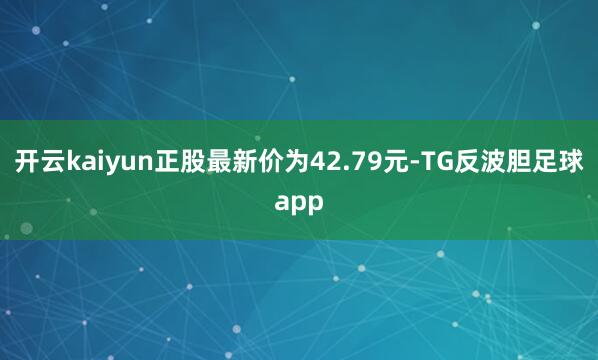 开云kaiyun正股最新价为42.79元-TG反波胆足球app