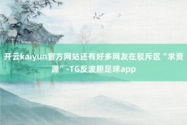 开云kaiyun官方网站还有好多网友在驳斥区“求资源”-TG反波胆足球app