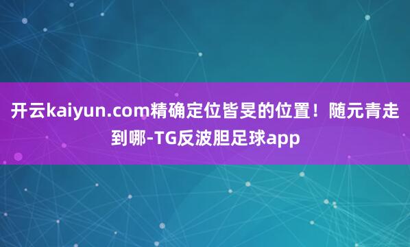 开云kaiyun.com精确定位皆旻的位置！随元青走到哪-TG反波胆足球app