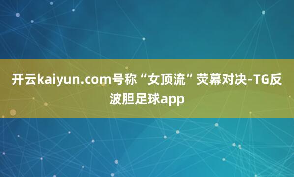 开云kaiyun.com号称“女顶流”荧幕对决-TG反波胆足球app