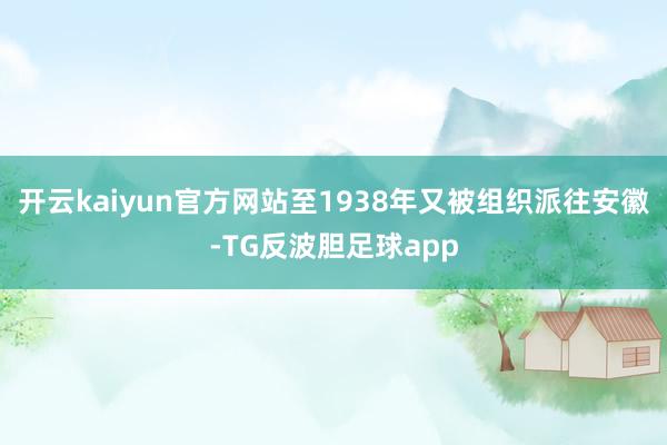开云kaiyun官方网站至1938年又被组织派往安徽-TG反波胆足球app