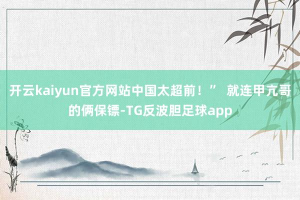 开云kaiyun官方网站中国太超前！”  就连甲亢哥的俩保镖-TG反波胆足球app