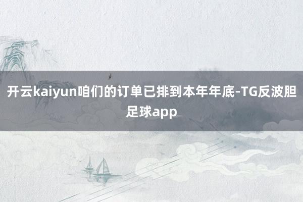 开云kaiyun咱们的订单已排到本年年底-TG反波胆足球app