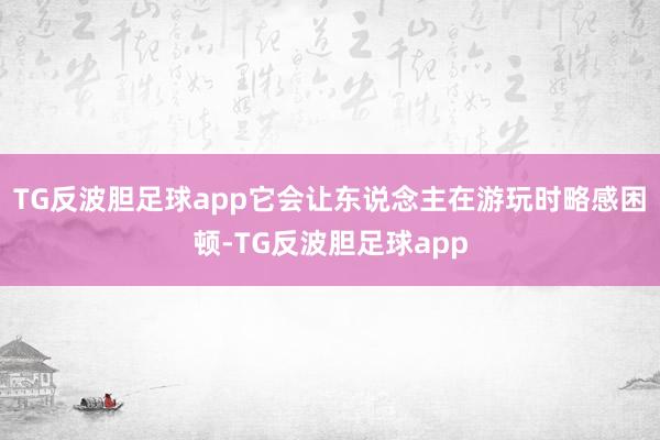 TG反波胆足球app它会让东说念主在游玩时略感困顿-TG反波胆足球app