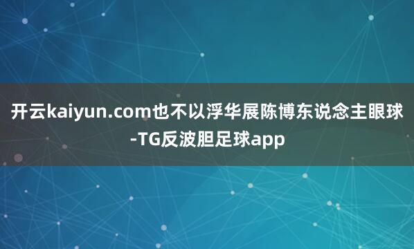 开云kaiyun.com也不以浮华展陈博东说念主眼球-TG反波胆足球app