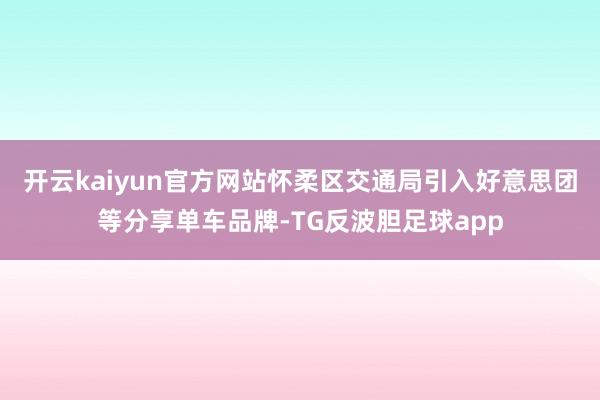 开云kaiyun官方网站怀柔区交通局引入好意思团等分享单车品牌-TG反波胆足球app