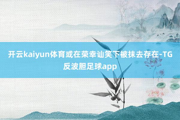 开云kaiyun体育或在荣幸讪笑下被抹去存在-TG反波胆足球app