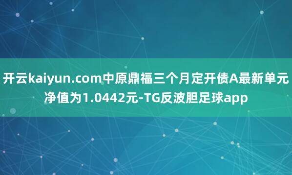 开云kaiyun.com中原鼎福三个月定开债A最新单元净值为1.0442元-TG反波胆足球app