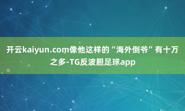 开云kaiyun.com像他这样的“海外倒爷”有十万之多-TG反波胆足球app