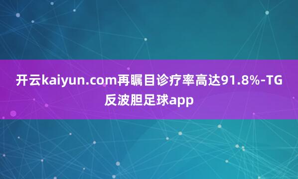 开云kaiyun.com再瞩目诊疗率高达91.8%-TG反波胆足球app