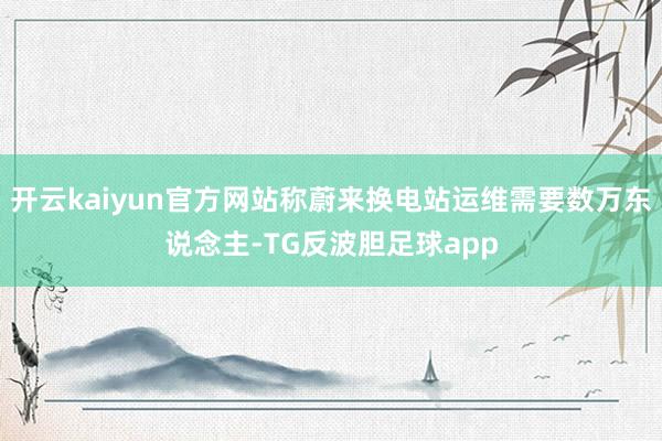 开云kaiyun官方网站称蔚来换电站运维需要数万东说念主-TG反波胆足球app