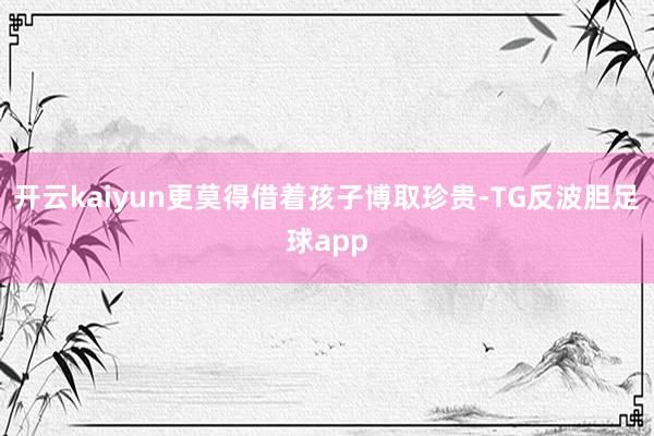 开云kaiyun更莫得借着孩子博取珍贵-TG反波胆足球app
