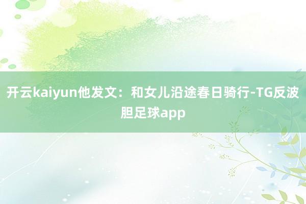 开云kaiyun他发文：和女儿沿途春日骑行-TG反波胆足球app