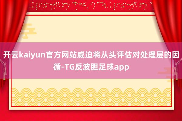 开云kaiyun官方网站威迫将从头评估对处理层的因循-TG反波胆足球app