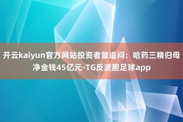 开云kaiyun官方网站投资者曾追问：哈药三精归母净金钱45亿元-TG反波胆足球app